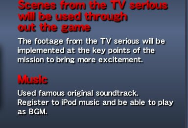 Scenes from the TV serious will be used through out the game - The footage from the TV serious will be implemented at the key points of the mission to bring more excitement.  Music - Used famous original soundtrack. Register to iPod music and be able to play as BGM.