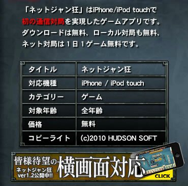 「ネットジャン狂」はiPhone/iPod touchで初の通信対局を実現したゲームアプリです。ダウンロードは無料、ローカル対局も無料、ネット対局は1日1ゲーム無料です。 タイトル ネットジャン狂/発売日 2010年2月25日/対応機種 iPhone / iPod touch/カテゴリー ゲーム/対象年齢 全年齢/価格 無料/コピーライト (c)2010 HUDSON SOFT