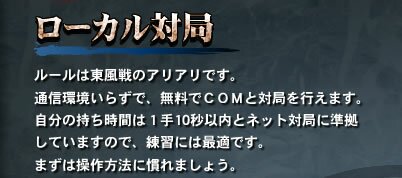 【ローカル対局】　ルールは東風戦のアリアリです。通信環境いらずで、無料でＣＯＭと対局を行えます。自分の持ち時間は１手10秒以内とネット対局に準拠していますので、練習には最適です。まずは操作方法に慣れましょう。