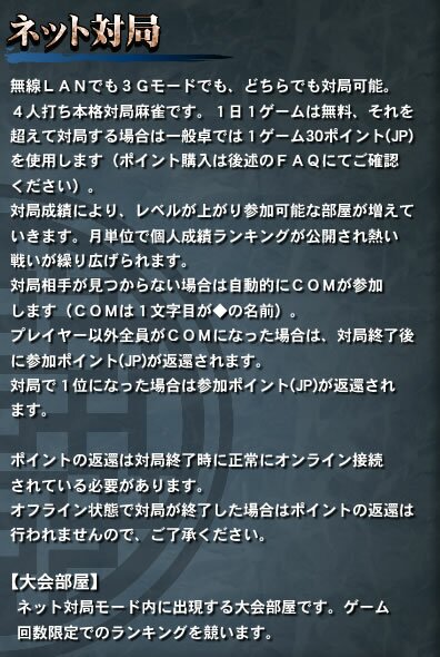 【ネット対局】　無線ＬＡＮでも３Ｇモードでも、どちらでも対局可能。４人打ち本格対局麻雀です。１日１ゲームは無料、それを超えて対局する場合は一般卓では１ゲーム30ポイント(JP)を使用します（ポイント購入は後述のＦＡＱにてご確認ください）。対局成績により、レベルが上がり参加可能な部屋が増えていきます。月単位で個人成績ランキングが公開され熱い戦いが繰り広げられます。対局相手が見つからない場合は自動的にＣＯＭが参加します（ＣＯＭは１文字目が◆の名前）。プレイヤー以外全員がＣＯＭになった場合は、対局終了後に参加ポイント(JP)が返還されます。対局で１位になった場合は参加ポイント(JP)が返還されます。ポイントの返還は対局終了時に正常にオンライン接続されている必要があります。オフライン状態で対局が終了した場合はポイントの返還は行われませんので、ご了承ください。【大会部屋】ネット対局モード内に出現する大会部屋です。ゲーム回数限定でのランキングを競います。