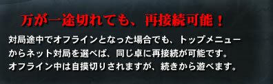 万が一途切れても、再接続可能！対局途中でオフラインとなった場合でも、トップメニューからネット対局を選べば、同じ卓に再接続が可能です。オフライン中は自摸切りされますが、続きから遊べます。