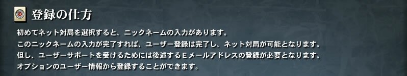 【登録の仕方】　初めてネット対局を選択すると、ニックネームの入力があります。このニックネームの入力が完了すれば、ユーザー登録は完了し、ネット対局が可能となります。但し、ユーザーサポートを受けるためには後述するＥメールアドレスの登録が必要となります。オプションのユーザー情報から登録することができます。