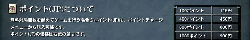 【ポイント(JP)について】　無料対局回数を超えてゲームを行う場合のポイント(JP)は、ポイントチャージメニューから購入可能です。ポイント(JP)の価格は右記の通りです。　100ポイント 115円／400ポイント 450円／600ポイント 600円／1000ポイント 900円