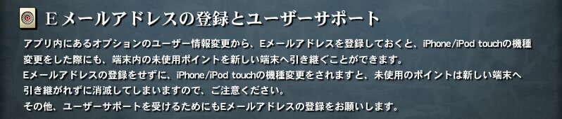 【Ｅメールアドレスの登録とユーザーサポート】　アプリ内にあるオプションのユーザー情報変更から、Eメールアドレスを登録しておくと、iPhone/iPod touchの機種変更をした際にも、端末内の未使用ポイントを新しい端末へ引き継ぐことができます。Eメールアドレスの登録をせずに、iPhone/iPod touchの機種変更をされますと、未使用のポイントは新しい端末へ引き継がれずに消滅してしまいますので、ご注意ください。その他、ユーザーサポートを受けるためにもEメールアドレスの登録をお願いします。