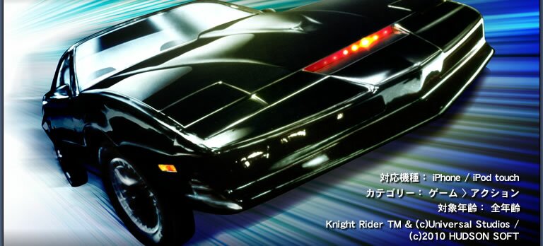 発売日：2010年3月　対応機種：iPhone/iPod touch　カテゴリー：ゲーム > アクション　対象年齢：全年齢　Knight Rider TM & (c) Universal Studios / (c)2010 HUDSON SOFT