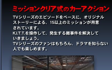 ミッションクリア式のカーアクション…TVシリーズのエピソードをベースに、オリジナルストーリーによる、15以上のミッションが用意されています。K.I.T.T.を操作して、発生する難事件を解決していきましょう。TVシリーズのファンはもちろん、ドラマを知らない人でも楽しめます。