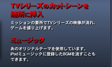 TVシリーズのカットシーンを随所に挿入…ミッションの要所でTVシリーズの映像が流れ、ゲームを盛り上げます。 ミュージック…あのオリジナルテーマを使用しています。iPodミュージックに登録したBGMを流すこともできます。