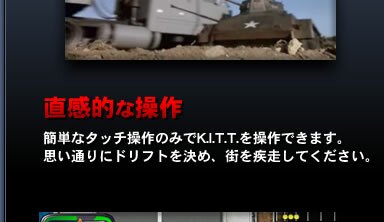 直感的な操作…簡単なタッチ操作のみでK.I.T.T.を操作できます。思い通りにドリフトを決め、街を疾走してください。