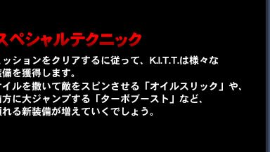 スペシャルテクニック…ミッションをクリアするに従って、K.I.T.T.は様々な装備を獲得します。オイルを撒いて敵をスピンさせる「オイルスリック」や、前方に大ジャンプする「ターボブースト」など、頼れる新装備が増えていくでしょう。