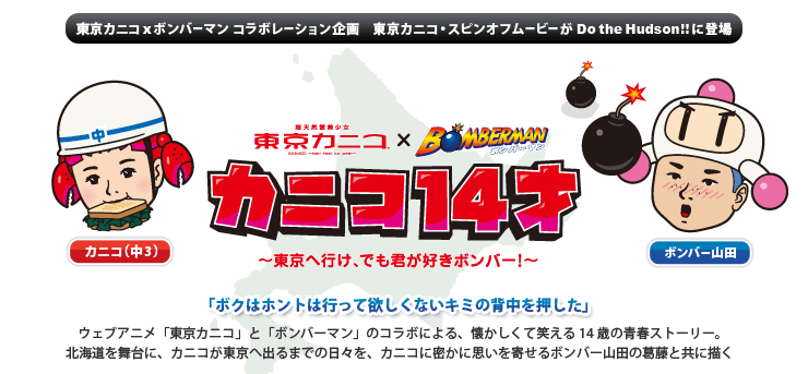 東京カニコx ボンバーマン　コラボレーション企画　東京カニコ・スピンオフムービーがDo the Hudson!!に登場　カニコ14才〜東京へ行け、でも君が好きボンバー！〜「ボクはホントは行って欲しくないキミの背中を押した」ウェブアニメ「東京カニコ」と「ボンバーマン」のコラボによる、懐かしくて笑える14才の青春ストーリー。北海道を舞台に、カニコが東京へ出るまでの日々を、カニコに密かに思いを寄せるボンバー山田の葛藤と共に描く。